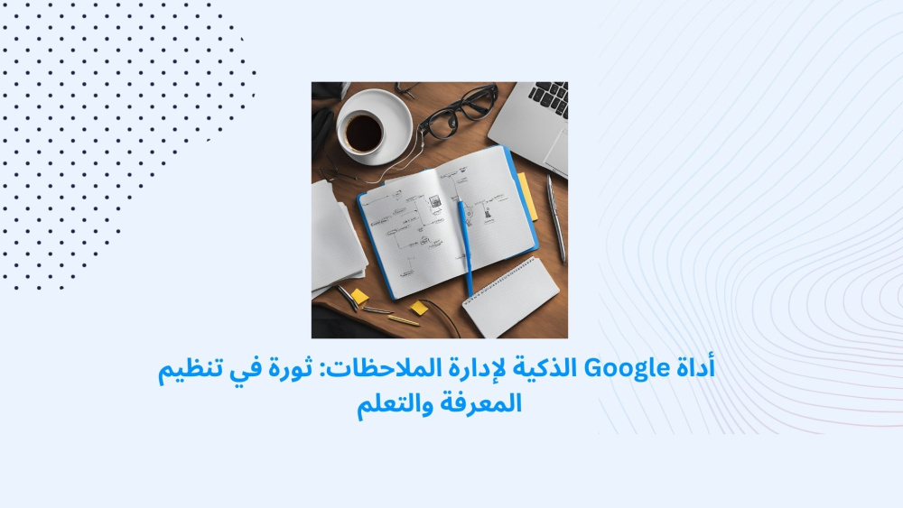 أداة Google الذكية لإدارة الملاحظات: ثورة في تنظيم المعرفة والتعلم