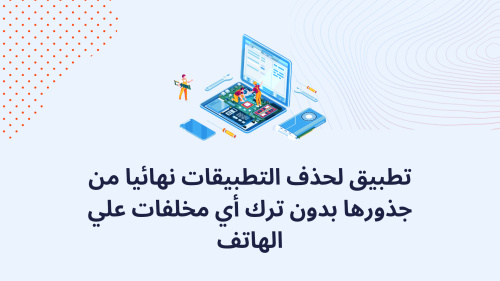 تطبيق لحذف التطبيقات نهائيا من جذورها بدون ترك أي مخلفات علي الهاتف